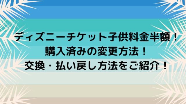 ディズニーチケット子供料金半額 購入済みの変更方法 交換 払い戻し方法をご紹介 カナコの虹色ブログ