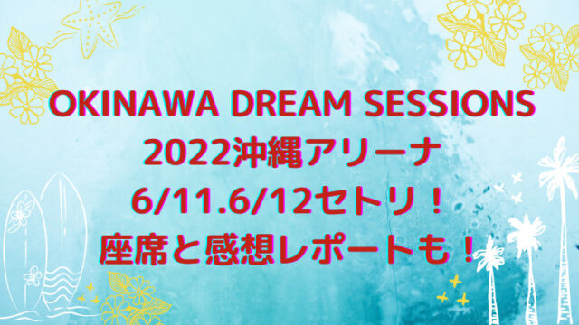 OKINAWA DREAM SESSIONS2022沖縄アリーナ6/11.6/12セトリ！座席と感想レポートも！